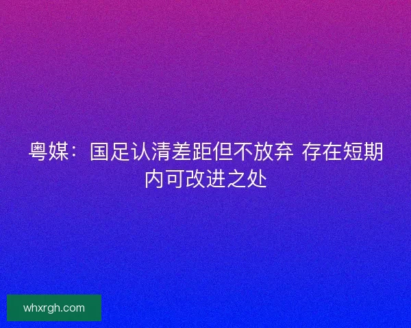 粤媒:国足认清差距但不放弃 存在短期内可改进之处 粤媒:国足认清差距但不放弃 存在短期内可改进之处