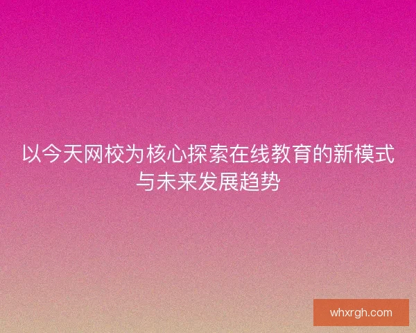 以今天网校为核心探索在线教育的新模式与未来发展趋势 以今天网校为核心探索在线教育的新模式与未来发展趋势