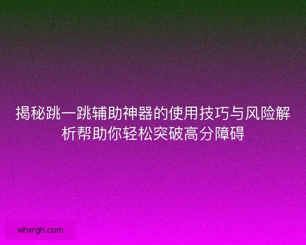 揭秘跳一跳辅助神器的使用技巧与风险解析帮助你轻松突破高分障碍