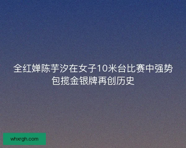 全红婵陈芋汐在女子10米台比赛中强势包揽金银牌再创历史
