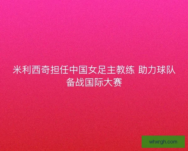 米利西奇担任中国女足主教练 助力球队备战国际大赛