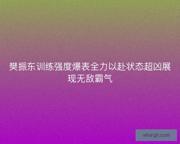 樊振东训练强度爆表全力以赴状态超凶展现无敌霸气 樊振东训练强度爆表全力以赴状态超凶展现无敌霸气