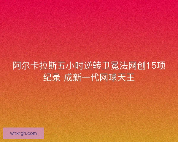 阿尔卡拉斯五小时逆转卫冕法网创15项纪录 成新一代网球天王