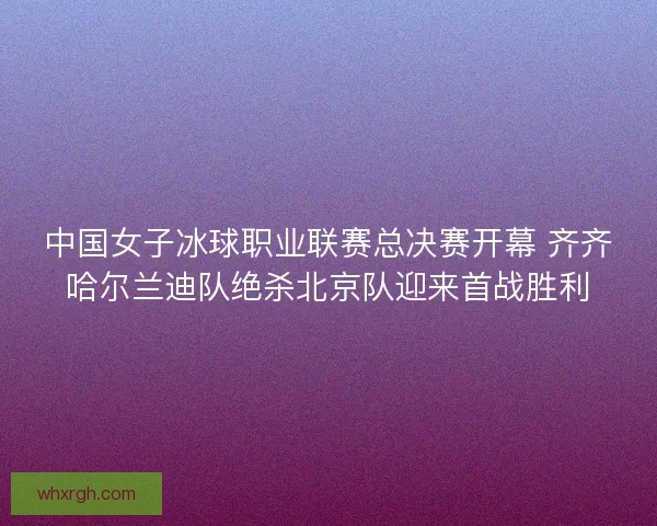 中国女子冰球职业联赛总决赛开幕 齐齐哈尔兰迪队绝杀北京队迎来首战胜利