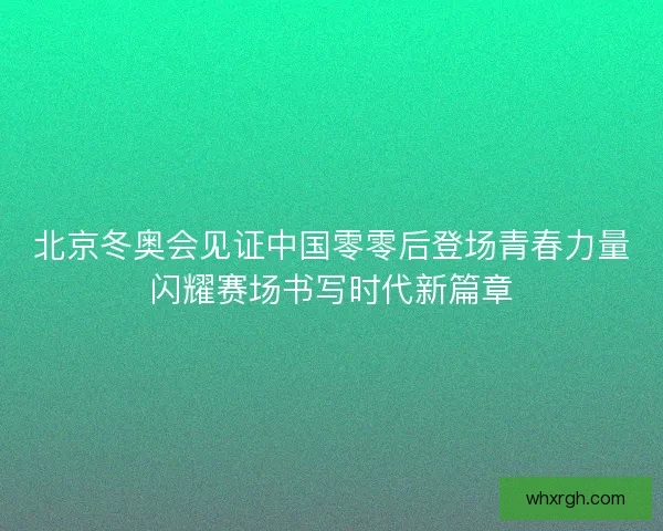 北京冬奥会见证中国零零后登场青春力量闪耀赛场书写时代新篇章 北京冬奥会见证中国零零后登场青春力量闪耀赛场书写时代新篇章