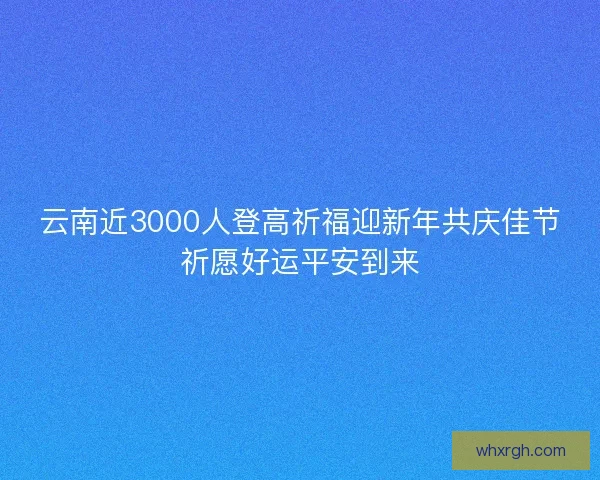 云南近3000人登高祈福迎新年共庆佳节祈愿好运平安到来