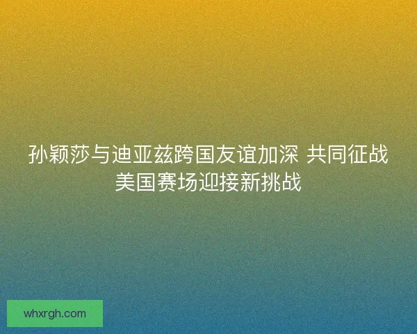 孙颖莎与迪亚兹跨国友谊加深 共同征战美国赛场迎接新挑战