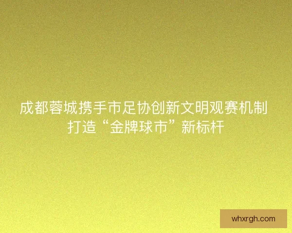 成都蓉城携手市足协创新文明观赛机制 打造 “金牌球市” 新标杆