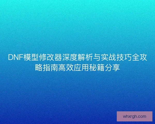 DNF模型修改器深度解析与实战技巧全攻略指南高效应用秘籍分享