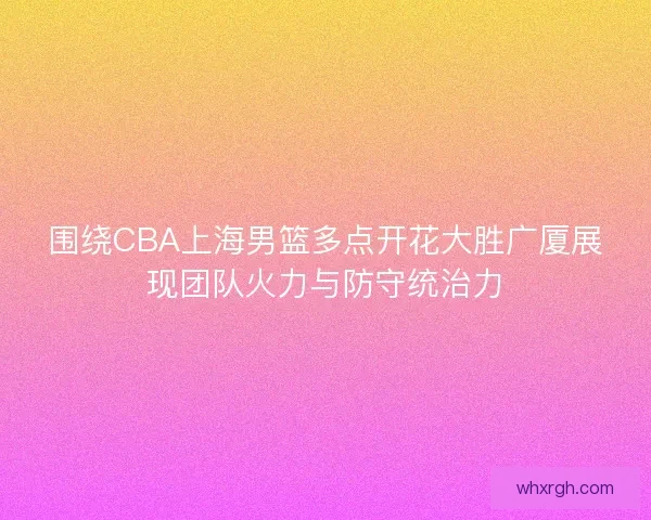 围绕CBA上海男篮多点开花大胜广厦展现团队火力与防守统治力