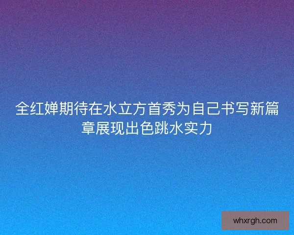 全红婵期待在水立方首秀为自己书写新篇章展现出色跳水实力 全红婵期待在水立方首秀为自己书写新篇章展现出色跳水实力