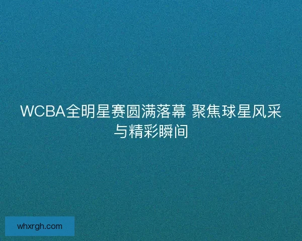 WCBA全明星赛圆满落幕 聚焦球星风采与精彩瞬间 WCBA全明星赛圆满落幕 聚焦球星风采与精彩瞬间