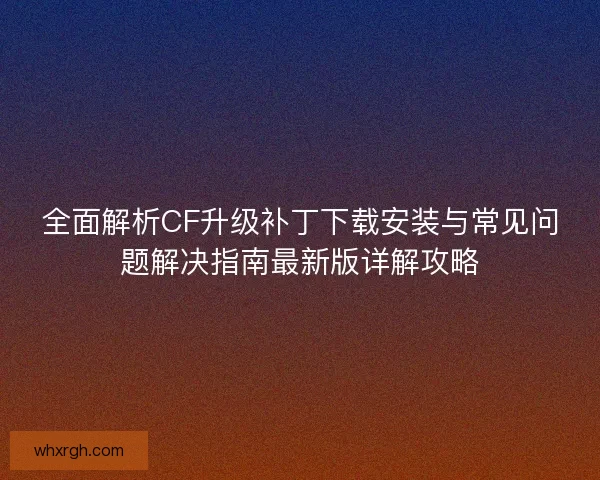全面解析CF升级补丁下载安装与常见问题解决指南最新版详解攻略