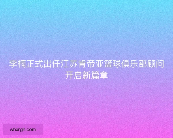 李楠正式出任江苏肯帝亚篮球俱乐部顾问开启新篇章