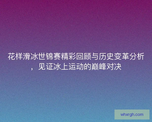 花样滑冰世锦赛精彩回顾与历史变革分析，见证冰上运动的巅峰对决
