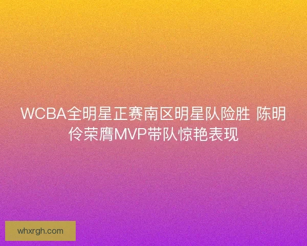WCBA全明星正赛南区明星队险胜 陈明伶荣膺MVP带队惊艳表现