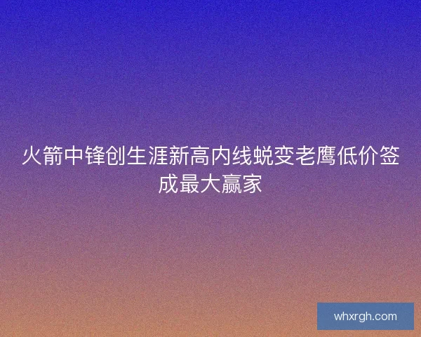 火箭中锋创生涯新高内线蜕变老鹰低价签成最大赢家